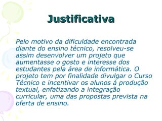 Justificativa Pelo motivo da dificuldade encontrada diante do ensino técnico, resolveu-se assim desenvolver um projeto que aumentasse o gosto e interesse dos estudantes pela área de informática. O projeto tem por finalidade divulgar o Curso Técnico e incentivar os alunos à produção textual, enfatizando a integração curricular, uma das propostas prevista na oferta de ensino. 