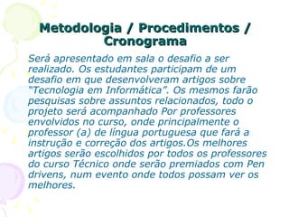 Metodologia / Procedimentos / Cronograma Será apresentado em sala o desafio a ser realizado. Os estudantes participam de um desafio em que desenvolveram artigos sobre “Tecnologia em Informática”. Os mesmos farão pesquisas sobre assuntos relacionados, todo o projeto será acompanhado Por professores envolvidos no curso, onde principalmente o professor (a) de língua portuguesa que fará a instrução e correção dos artigos.Os melhores artigos serão escolhidos por todos os professores do curso Técnico onde serão premiados com Pen drivens, num evento onde todos possam ver os melhores. 