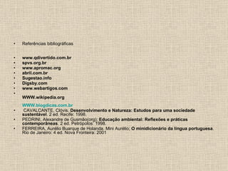Referências bibliográficas www.qdivertido.com.br spvs.org.br www.apromac.org abril.com.br Sugestao.info Digsby.com www.webartigos.com WWW.wikipedia.org WWW.blogdicas.com.br CAVALCANTE, Clóvis.  Desenvolvimento e Natureza: Estudos para uma sociedade sustentável . 2 ed. Recife: 1998. PEDRINI, Alexandre de Gusmão(org);  Educação ambiental: Reflexões e práticas contemporâneas . 2 ed. Petrópolos: 1998. FERREIRA, Aurélio Buarque de Holanda. Mini Aurélio;  O minidicionário da língua portuguesa . Rio de Janeiro: 4 ed. Nova Fronteira: 2001 