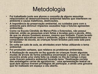 Metodologia Foi trabalhado junto aos alunos o conceito de alguns assuntos relacionados ao desenvolvimento ambiental fatores que interferem no ambiente e causa malefícios, destruições. A importância da preservação ambiental, os cuidados para com o ambiente para diminuir impactos causados hoje e futuras agressões ambientais. Como na Escola Cândido de Marco-Pólo e Extensões, não possui internet, então as pesquisas eram feitas e levadas para a escola. Afim, de que os alunos tivessem acesso, mesmo que limitado. Foram levado mensagens educativas sobre o ambiente, jogos e disponibilizados no computador da escola, as crianças foram levados para esta sala para ter acesso. De volta em sala de aula, as atividades eram feitas utilizando o tema ambiental. Foi produzido cartazes, que relatava os problemas ambientais. A finalização do assunto se fez quando as crianças foram algumas mudas de árvore de forma simbólica encerrando o projeto, e veio de encontro ainda uma visita feita na cidade no Dia do Campo Limpo onde tiveram palestra ambiental focando tema “Destinação correta das embalagens varias de agrotóxicos,” uma apresentação teatral na qual dois alunos tiveram privilégios de participar, e ainda uma gincana que foi realizado em espaço a céu aberto. 