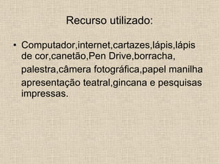 Recurso utilizado: Computador,internet,cartazes,lápis,lápis de cor,canetão,Pen Drive,borracha, palestra,câmera fotográfica,papel manilha apresentação teatral,gincana e pesquisas impressas. 