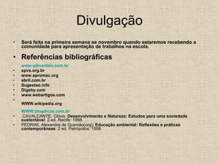 Divulgação Será feita na primeira semana se novembro quando estaremos recebendo a comunidade para apresentação de trabalhos na escola. Referências bibliográficas www.qdivertido.com.br spvs.org.br www.apromac.org abril.com.br Sugestao.info Digsby.com www.webartigos.com WWW.wikipedia.org WWW.blogdicas.com.br CAVALCANTE, Clóvis.  Desenvolvimento e Natureza: Estudos para uma sociedade sustentável . 2 ed. Recife: 1998. PEDRINI, Alexandre de Gusmão(org);  Educação ambiental: Reflexões e práticas contemporâneas . 2 ed. Petrópolos: 1998. 