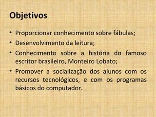 Objetivos Proporcionar conhecimento sobre fábulas; Desenvolvimento da leitura; Conhecimento sobre a história do famoso escritor brasileiro, Monteiro Lobato; Promover a socialização dos alunos com os recursos tecnológicos, e com os programas básicos do computador.  