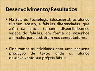 Desenvolvimento/Resultados Na Sala de Tecnologia Educacional, os alunos tiveram acesso, a fábulas diferenciadas, que além da leitura também disponibilizamos vídeos de fábulas, em forma de desenhos animados para assistirem nos computadores. Finalizamos as atividades com uma pequena produção de texto, onde os alunos desenvolverão sua própria fábula.  