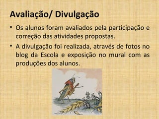 Avaliação/ Divulgação Os alunos foram avaliados pela participação e correção das atividades propostas.  A divulgação foi realizada, através de fotos no blog da Escola e exposição no mural com as produções dos alunos.  