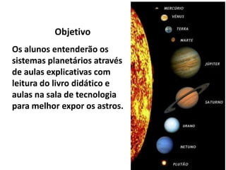 ObjetivoOs alunos entenderão os sistemas planetários através de aulas explicativas com leitura do livro didático e aulas na sala de tecnologia para melhor expor os astros.