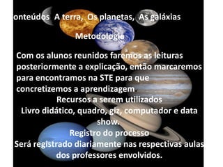 Conteúdos: A terra,  Os planetas,  As galáxias.MetodologiaCom os alunos reunidos faremos as leituras posteriormente a explicação, então marcaremos para encontramos na STE para que concretizemos a aprendizagem.Recursos a serem utilizados Livro didático, quadro, giz, computador e data show. Registro do processoSerá registrado diariamente nas respectivas aulas dos professores envolvidos.
