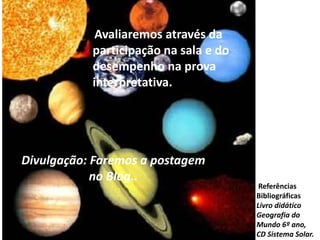  Avaliaremos através da participação na sala e do desempenho na prova interpretativa.Divulgação: Faremos a postagem no Blog..  Referências BibliográficasLivro didático Geografia do Mundo 6º ano, CD Sistema Solar.