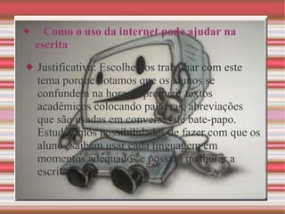   Como o uso da internet pode ajudar na escrita Justificativa: Escolhemos trabalhar com este tema porque notamos que os alunos se confundem na hora de produzir textos acadêmicos colocando palavras, abreviações que são usadas em conversas de bate-papo. Estudaremos possibilidades de fazer com que os alunos saibam usar cada linguagem em momentos adequados e possam melhorar a escrita. 