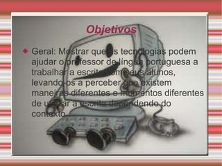 Objetivos Geral: Mostrar que as tecnologias podem ajudar o professor de língua portuguesa a trabalhar a escrita com seus alunos, levando-os a perceber que existem maneiras diferentes e momentos diferentes de utilizar a escrita dependendo do contexto. 
