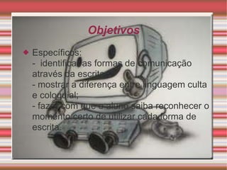 Objetivos Específicos: -  identificar as formas de comunicação através da escrita; - mostrar a diferença entre linguagem culta e coloquial; - fazer com que o aluno saiba reconhecer o momento certo de utilizar cada forma de escrita. 