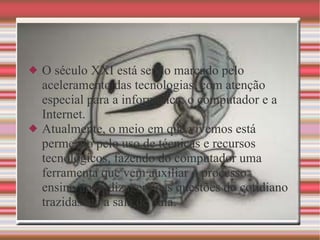 Desenvolvimento O século XXI está sendo marcado pelo aceleramento das tecnologias, com atenção especial para a informática, o computador e a Internet.  Atualmente, o meio em que vivemos está permeado pelo uso de técnicas e recursos tecnológicos, fazendo do computador uma ferramenta que vem auxiliar o processo ensino/aprendizagem nas questões do cotidiano trazidas até a sala de aula.  