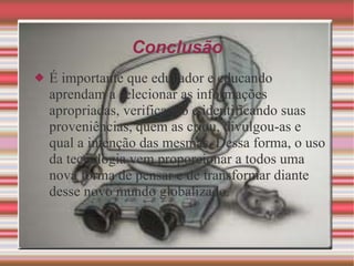 Conclusão É importante que educador e educando aprendam a selecionar as informações apropriadas, verificando e identificando suas proveniências, quem as criou, divulgou-as e qual a intenção das mesmas. Dessa forma, o uso da tecnologia vem proporcionar a todos uma nova forma de pensar e de transformar diante desse novo mundo globalizado. 