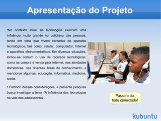 Apresentação do Projeto

No contexto atual, as tecnologias exercem uma
●



influência muito grande no cotidiano das pessoas,
tendo em vista que vivem cercadas de aparatos
tecnológicos, tais como: celular, computador, Internet
e aparelhos eletrodomésticos. Em diversas situações,
tornou-se comum o uso de recursos tecnológicos,
como na compra e venda pela Internet, nas atividades
domésticas, nas diversas áreas do conhecimento, a
mencionar algumas: educação, informática, medicina,
social.

●       Partindo dessas considerações, a presente pesquisa
busca investigar o tema “A influência das tecnologias
                                                               Passo o dia 
na vida dos adolescentes”.
                                                             todo conectado!


                                                       
 
