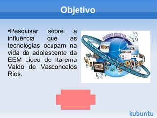 Objetivo

●Pesquisar   sobre   a
influência   que    as
tecnologias ocupam na
vida do adolescente da
EEM Liceu de Itarema
Valdo de Vasconcelos
Rios.




                          
 