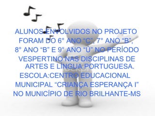 ALUNOS ENVOLVIDOS NO PROJETO  FORAM DO 6° ANO “C”, 7° ANO “B”,  8° ANO “B” E 9° ANO “Ú” NO PERÍODO VESPERTINO NAS DISCIPLINAS DE ARTES E LÍNGUA PORTUGUESA. ESCOLA:CENTRO EDUCACIONAL  MUNICIPAL “CRIANÇA ESPERANÇA I” NO MUNICÍPIO DE RIO BRILHANTE-MS 