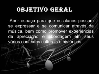 OBJETIVO GERAL Abrir espaço para que os alunos possam se expressar e se comunicar através da música, bem como promover experiências de apreciação e abordagem em seus vários contextos culturais e históricos. 