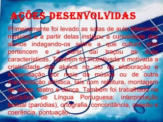 AÇÕES DESENVOLVIDAS Primeiramente foi levado as salas de aula diferentes músicas e a partir delas instigou a curiosidade dos alunos indagando-os sobre a que cultura elas pertencem e a partir daí traçou as suas características. Também foi incentivada e motivada a criatividade dos alunos no ato da elaboração e interpretação por meio da música ou de outra manifestação artística, tais com releitura, montagem de slides, teatro e dança. Também foi trabalhado na disciplina de Língua Portuguesa: interpretação textual (paródias), ortografia, concordância, coesão e coerência, pontuação. 