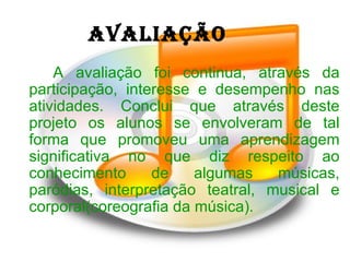 AVALIAÇÃO A avaliação foi continua, através da participação, interesse e desempenho nas atividades. Conclui que através deste projeto os alunos se envolveram de tal forma que promoveu uma aprendizagem significativa no que diz respeito ao conhecimento de algumas músicas, paródias, interpretação teatral, musical e corporal(coreografia da música). 