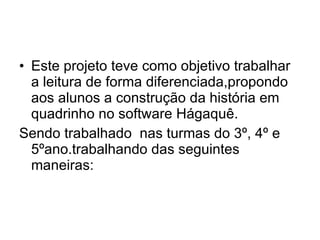 Este projeto teve como objetivo trabalhar a leitura de forma diferenciada,propondo aos alunos a construção da história em quadrinho no software Hágaquê. Sendo trabalhado  nas turmas do 3º, 4º e 5ºano.trabalhando das seguintes maneiras: 