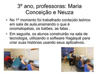 3º ano, professoras: Maria Conceição e Neuza No 1º momento foi trabalhado conteúdo teórico em sala de aula,ensinando o que é onomatopéias, os balões, as falas . Em seguida, os alunos construirão na sala de tecnologia, utilizando o software Hagáquê para criar suas histórias usando seus aplicativos. 
