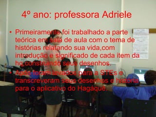 4º ano: professora Adriele   Primeiramente foi trabalhado a parte teórica em sala de aula com o tema de histórias relatando sua vida,com introdução e significado de cada item da hq,construindo seus desenhos. Após foram levados para a STEs e transcreveram seus desenhos e história para o aplicativo do Hagáquê. 