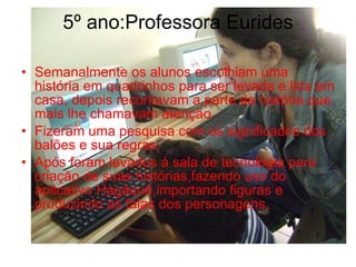 5º ano:Professora Eurides Semanalmente os alunos escolhiam uma história em quadrinhos para ser levada e lida em casa, depois recontavam a parte da história que mais lhe chamavam atenção. Fizeram uma pesquisa com os significados dos balões e sua regras. Após foram levados à sala de tecnologia para criação de suas histórias,fazendo uso do aplicativo Hagáquê,importando figuras e produzindo as falas dos personagens. 