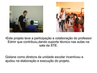 Este projeto teve a participação e colaboração do professor Edmir que contribuiu,dando suporte técnico nas aulas na sala da STE. Gislane como diretora da unidade escolar incentivou e ajudou na elaboração e execução do projeto.  