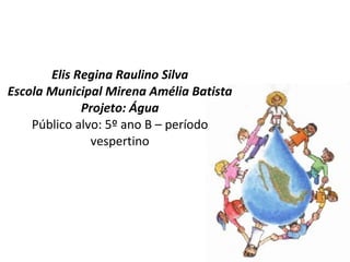 Elis Regina Raulino Silva Escola Municipal Mirena Amélia Batista Projeto: Água Público alvo: 5º ano B – período vespertino 