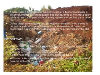 INTRODUÇÃO   A necessidade de limpeza no ambiente escolar é fundamental para o desenvolvimento da aprendizagem dos alunos, onde os mesmos podem colaborar com a limpeza do local, em que permanecem boa parte de seu dia. Diante disso, este trabalho tem por objetivos sensibilizar os alunos da necessidade de se manter a escola limpa, desenvolvendo ações de cooperação e da importância da reciclagem na preservação ambiental.     OBJETIVOS   •  Conceituar reciclagem e a sua utilização/necessidade na Sociedade Humana; •  Identificar os critérios de classificação do lixo; • Diferenciar as principais formas de classificação do lixo; • Observar e ter uma participação efetiva como cidadãos na preservação do meio ambiente.   