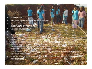 CONTEÚDOS Lixo, reciclagem e degradação ambiental.   DISCIPLINAS ENVOLVIDAS Ciências e Geografia    METODOLOGIA Para avaliar o conhecimento dos alunos em relação ao lixo, e consequentemente a degradação ambiental que o mesmo pode causar, foi aplicada uma atividade, na qual os alunos fizeram reflexões e comentários sobre o referido assunto, enfatizando as certezas provisórias e as dúvidas temporárias. Após, os alunos foram levados à STE, onde fizeram pesquisas sobre as dúvidas citadas e em seguida participaram do jogo da reciclagem.  Posteriormente, foram feitas as dinâmicas: confraternização das espécies e dinâmica com balões. Após, os alunos assistiram o filme  WALL.E ., e o documentário “ uma verdade inconveniente”. 
