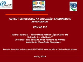 CURSO TECNOLOGIAS NA EDUCAÇÃO: ENSINANDO E APRENDENDO  COM AS TIC     Turma: Turma 1 – Tutor Davis Patrick- Água Clara- MS Unidade 1 –  atividade 7 Cursistas:  Iara Luciana Alves Ferreira de Moraes Andréia de Lima Costa Gonçalves Pesquisa de projeto realizado no dia 20/05/2010 na escola Márcia Cristina Fioratti Javarez maio/2010 