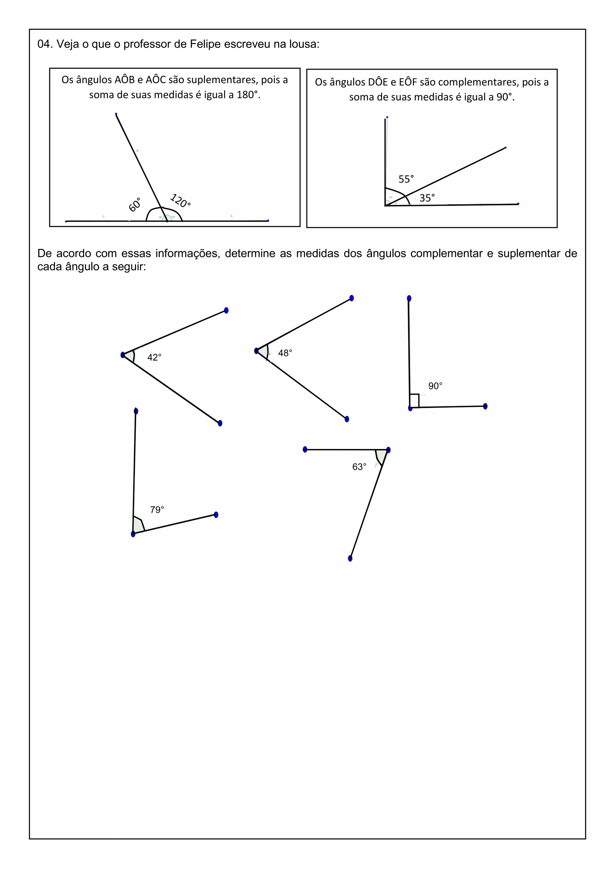 04. Veja o que o professor de Felipe escreveu na lousa:
De acordo com essas informações, determine as medidas dos ângulos complementar e suplementar de
cada ângulo a seguir:
Os ângulos AÔB e AÔC são suplementares, pois a
soma de suas medidas é igual a 180°.
Os ângulos DÔE e EÔF são complementares, pois a
soma de suas medidas é igual a 90°.
35°
55°
42° 48°
90°
79°
63°