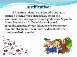 Justificativa:
      A literatura infantil é um caminho que leva a
criança a desenvolver a imaginação, emoções e
sentimentos de forma prazerosa e significativa. Segundo
Fanny Abramovich “... Escutá-las é o início da
aprendizagem para ser um leitor, e ser leitor é ter um
caminho absolutamente infinito de descoberta e de
compreensão do mundo...”.
 