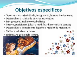 Objetivos específicos
• Oportunizar a criatividade, imaginação, humor, ilusionismo;
• Desenvolver o hábito de ouvir com atenção;
• Enriquecer e ampliar o vocabulário;
• Intervir, posicionar, julgar e modificar historinhas e contos;
• Desenvolver o pensamento lógico e a rapidez de raciocínio;
• Cuidar e valorizar os livros;
• Estimular o gosto pela leitura.
 