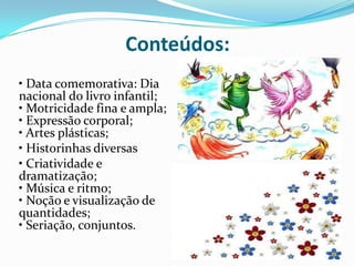 Conteúdos:
• Data comemorativa: Dia
nacional do livro infantil;
• Motricidade fina e ampla;
• Expressão corporal;
• Artes plásticas;
• Historinhas diversas
• Criatividade e
dramatização;
• Música e ritmo;
• Noção e visualização de
quantidades;
• Seriação, conjuntos.
 