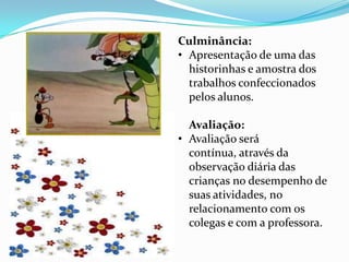 Culminância:
• Apresentação de uma das
  historinhas e amostra dos
  trabalhos confeccionados
  pelos alunos.

  Avaliação:
• Avaliação será
  contínua, através da
  observação diária das
  crianças no desempenho de
  suas atividades, no
  relacionamento com os
  colegas e com a professora.
 