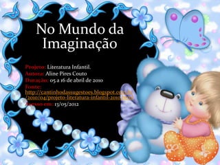 No Mundo da
     Imaginação
Projeto: Literatura Infantil.
Autora: Aline Pires Couto
Duração: 05 a 16 de abril de 2010
Fonte:
http://cantinhodassugestoes.blogspot.com.br
/2010/04/projeto-literatura-infantil-2010.html
Acesso em: 13/05/2012
 