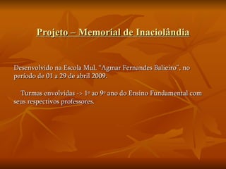 Projeto – Memorial de Inaciolândia Desenvolvido na Escola Mul. “Agmar Fernandes Balieiro”, no período de 01 a 29 de abril 2009. Turmas envolvidas -> 1º ao 9º ano do Ensino Fundamental com seus respectivos professores. 