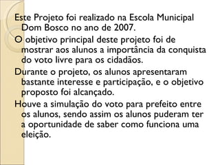 Este Projeto foi realizado na Escola Municipal Dom Bosco no ano de 2007. O objetivo principal deste projeto foi de mostrar aos alunos a importância da conquista do voto livre para os cidadãos. Durante o projeto, os alunos apresentaram bastante interesse e participação, e o objetivo proposto foi alcançado. Houve a simulação do voto para prefeito entre os alunos, sendo assim os alunos puderam ter a oportunidade de saber como funciona uma eleição. 
