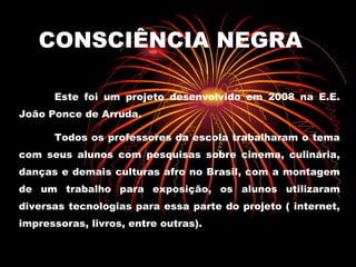 CONSCIÊNCIA NEGRA Este foi um projeto desenvolvido em 2008 na E.E. João Ponce de Arruda. Todos os professores da escola trabalharam o tema com seus alunos com pesquisas sobre cinema, culinária, danças e demais culturas afro no Brasil, com a montagem de um trabalho para exposição, os alunos utilizaram diversas tecnologias para essa parte do projeto ( internet, impressoras, livros, entre outras). 