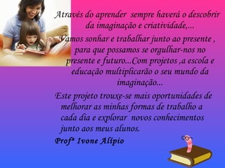 Através do aprender  sempre haverá o descobrir da imaginação e criatividade,... Vamos sonhar e trabalhar junto ao presente , para que possamos se orgulhar-nos no presente e futuro...Com projetos ,a escola e educação multiplicarão o seu mundo da imaginação... Este projeto trouxe-se mais oportunidades de melhorar as minhas formas de trabalho a cada dia e explorar  novos conhecimentos junto aos meus alunos. Profª Ivone Alípio 