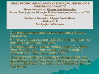 O projeto pesquisado teve como tema Ética e Cidadania. Foi feita a pesquisa por trabalho por projetos no portal do professor da Web. O projeto utilizou várias mídias como Tv, vídeo, aparelho de som, microfone, câmera digital, computador, internet e data Show . O objetivo principal do projeto é despertar nos educandos os conceitos e importância de usar a ética e cidadania em todos os ambientes em que convivem. CURSO PROINFO -TECNOLOGIAS NA EDUCAÇÃO : ENSINANDO E APRENDENDO COM AS TIC Nome do cursista: Wagner José Guimarães Turma: Tecnologias na Educação: Ensinando e Aprendendo com as TICs Morrinhos Professor Formador: Réginer Garcia Naves Atividade 1.8 Divulgação da Pesquisa