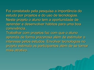 Foi constatado pela pesquisa a importância do estudo por projetos e do uso de tecnologias. Neste projeto o aluno tem a oportunidade de aprender e desenvolver hábitos para uma boa convivência.. Trabalhar com projetos faz com que o aluno aprenda de forma prazerosa além de estimular o interesse pelos estudos. Envolver tecnologias no projeto estimula os participantes além de se tornar mais atrativo.