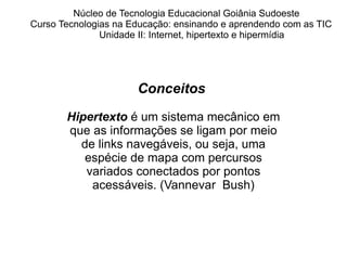 Núcleo de Tecnologia Educacional Goiânia Sudoeste  Curso Tecnologias na Educação: ensinando e aprendendo com as TIC Unidade II: Internet, hipertexto e hipermídia Conceitos  Hipertexto  é um sistema mecânico em que as informações se ligam por meio de links navegáveis, ou seja, uma espécie de mapa com percursos variados conectados por pontos acessáveis. (Vannevar  Bush) 