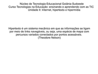 Núcleo de Tecnologia Educacional Goiânia Sudoeste  Curso Tecnologias na Educação: ensinando e aprendendo com as TIC Unidade II: Internet, hipertexto e hipermídia Hipertexto  é um sistema mecânico em que as informações se ligam por meio de links navegáveis, ou seja, uma espécie de mapa com percursos variados conectados por pontos acessáveis.  (Theodore Nelson) 