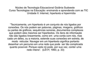 “ Tecnicamente, um  hipertexto  é um conjunto de nós ligados por conexões. Os nós podem ser palavras, páginas, imagens, gráficos ou partes de gráficos, sequências sonoras, documentos complexos que podem eles mesmos ser hipertextos. Os itens de informação não são ligados linearmente, como em  uma corda com nós, mas cada um deles, ou a maioria, estende suas conexões em estrela, de modo  reticular. Navegar em um hipertexto significa portanto desenhar um percurso em uma rede que pode  ser tão complicada quanto possível. Porque cada nó pode, por sua vez, conter uma rede inteira”.  (LÉVY,  1993, p. 33) Núcleo de Tecnologia Educacional Goiânia Sudoeste  Curso Tecnologias na Educação: ensinando e aprendendo com as TIC Unidade II: Internet, hipertexto e hipermídia 