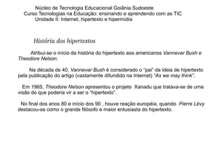 Núcleo de Tecnologia Educacional Goiânia Sudoeste  Curso Tecnologias na Educação: ensinando e aprendendo com as TIC Unidade II: Internet, hipertexto e hipermídia História dos hipertextos Atribui-se o início da história do hipertexto aos americanos  Vannevar Bush e Theodore Nelson.  