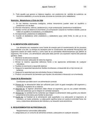 Apunte Teórico IV 173
5.- Todo aquello que genera un balance negativo, con predominio de pérdida de sustancia, se
denomina catabólico y la suma de estas acciones es conocida como catabolismo.
Nutrición, Metabolismo y Ciclo de Vida
1.- En los distintos momentos biológicos, ambos mecanismos pueden estar en equilibrio o
predominar uno de ellos.
2.- Período intrauterino, infancia, adolescencia y mujer embarazada: predomina el anabolismo.
3.- Adultez normal: se detiene el crecimiento y la composición corporal se mantiene estable, pues se
hallan en equilibrio el anabolismo y el catabolismo.
4.- Envejecimiento: predomina el catabolismo.
5.- Cuando el desbalance entre anabolismo y catabolismo pasa cierto límite, la vida ya no es
posible.
5. ALIMENTACIÓN ADECUADA
Los alimentos son necesarios como fuente de energía para el mantenimiento de los procesos
que sustentan a la vida. La energía es necesaria para la conservación del ambiente fisicoquímico del
organismo intacto (el medio interno) y como base de as actividades electromecánicas que definen al
organismo. Por lo tanto, una alimentación adecuada debe permitir una expresión máxima del potencial
genético. Debe:
! Mantener la estructura corporal.
! Permitir la función adecuada de todos los órganos.
! Brindar la máxima capacidad defensiva frente a las agresiones ambientales de cualquier
naturaleza.
! Facilitar el crecimiento y desarrollo óptimos.
! Asegurar la capacidad reproductiva, facilitar el embarazo, el desarrollo de un hijo normal y la
lactancia.
! Asegurar la capacidad para las actividades físicas e intelectuales.
! Producir una sensación de bienestar que impulse a la actividad e interacción con el ambiente.
Leyes de la Alimentación
Condiciones que debe reunir una alimentación correcta:
" Primera ley: la alimentación debe ser suficiente para cubrir el gasto energético del organismo y
mantener el equilibrio de su balance.
" Segunda ley: el régimen alimentario debe ofrecer al organismo, que es una unidad indivisible,
todas las sustancias que lo integran en cantidad necesaria.
" Tercera ley: la cantidad de los nutrientes que integran la alimentación debe guardar una relación
proporcional entre éstos para facilitar la absorción.
" Cuarta ley: la finalidad de la alimentación está supeditada a su adecuación al organismo, al
individuo y al medio ambiente. La adecuación significa tomar en cuenta la actividad física, los
usos y costumbres alimentarios del individuo y su situación socio-económica.
6. REQUERIMIENTOS NUTRICIONALES
Requerimientos nutricionales adecuados:
1.- asegurados por un consumo de alimentos correcto y adecuados en cualquier situación;
 