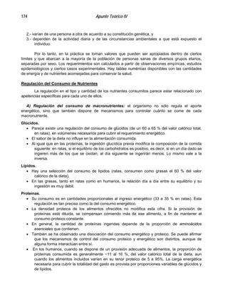 Apunte Teórico IV174
2.- varían de una persona a otra de acuerdo a su constitución genética, y
3.- dependen de la actividad diaria y de las circunstancias ambientales a que está expuesto el
individuo.
Por lo tanto, en la práctica se toman valores que pueden ser apropiados dentro de ciertos
límites y que abarcan a la mayoría de la población de personas sanas de diversos grupos etarios,
separadas por sexo. Los requerimientos son calculados a partir de observaciones empíricas, estudios
epidemiológicos y ciertos casos experimentales. Hay tablas numéricas disponibles con las cantidades
de energía y de nutrientes aconsejadas para conservar la salud.
Regulación del Consumo de Nutrientes
La regulación en el tipo y cantidad de los nutrientes consumitos parece estar relacionado con
apetencias específicas para cada uno de ellos.
A) Regulación del consumo de macronutrientes: el organismo no sólo regula el aporte
energético, sino que también dispone de mecanismos para controlar cuánto se come de cada
macronutriente.
Glúcidos.
•
•
•
•
•
•
•
•
•
•
Parece existir una regulación del consumo de glúcidos (de un 60 a 65 % del valor calórico total,
en ratas), en volúmenes necesarios para cubrir el requerimiento energético.
El sabor de la dieta no influye en la alimentación consumida.
Al igual que en las proteínas, la ingestión glucídica previa modifica la composición de la comida
siguiente: en ratas, si el equilibrio de los carbohidratos es positivo, es decir, si en un día dado se
ingieren más de los que se oxidan, al día siguiente se ingerirán menos. Lo mismo vale a la
inversa.
Lípidos.
Hay una selección del consumo de lípidos (ratas, consumen como grasas el 60 % del valor
calórico de la dieta).
En las grasas, tanto en ratas como en humanos, la relación día a día entre su equilibrio y su
ingestión es muy débil.
Proteínas.
Su consumo es en cantidades proporcionales al ingreso energético (33 a 35 % en ratas). Esta
regulación es tan precisa como la del consumo energético.
La densidad proteica de los alimentos ofrecidos no modifica esta cifra. Si la provisión de
proteínas está diluida, se compensan comiendo más de ese alimento, a fin de mantener el
consumo proteico constante.
En general, la cantidad de proteínas ingeridas depende de la proporción de aminoácidos
esenciales que contienen.
También se ha observado una disociación del consumo energético y proteico. Se puede afirmar
que los mecanismos de control del consumo proteico y energético son distintos, aunque de
alguna forma interactúan entre sí.
En los humanos, cuando se dispone de un provisión adecuada de alimentos, la proporción de
proteínas consumida es generalmente ~11 al 16 %, del valor calórico total de la dieta, aun
cuando los alimentos incluidos varíen en su tenor proteico de 5 a 95%. La carga energética
necesaria para cubrir la totalidad del gasto es provista por proporciones variables de glúcidos y
de lípidos.
 